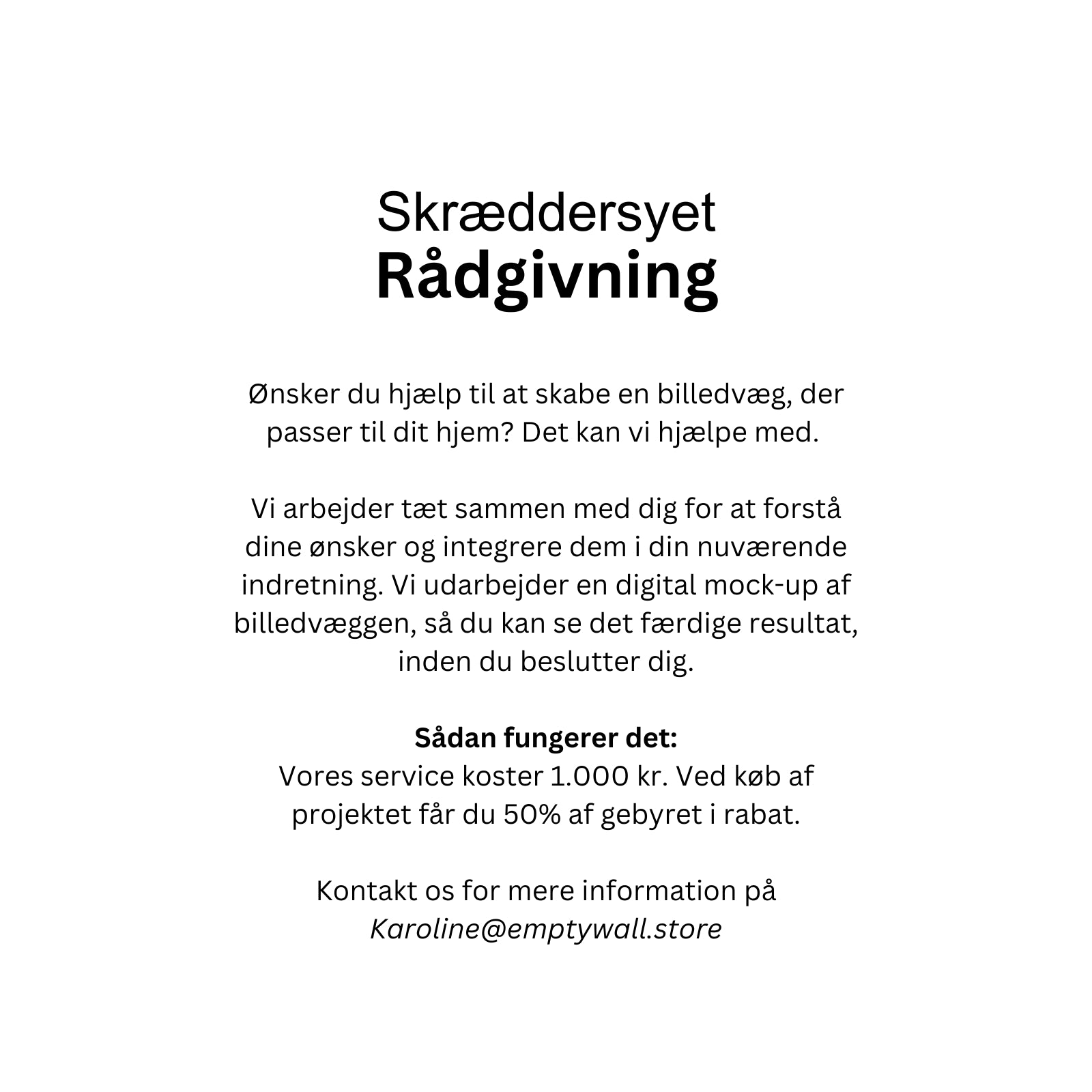 Ønsker du hjælp til at skabe en billedvæg, der passer til dit hjem? Det kan vi hjælpe med.
Vi arbejder tæt sammen med dig for at forstå dine ønsker og integrere dem i din nuværende indretning. Vi udarbejder en digital mock-up af billedvæggen, så du kan se det færdige resultat, inden du beslutter dig.
Sådan fungerer det:
Vores service koster 1.000 kr. Ved køb af projektet får du 50% af gebyret i rabat.
Kontakt os for mere information på Karoline@emptywall.store